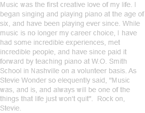 Music was the first creative love of my life. I began singing and playing piano at the age of six, and have been playing ever since. While music is no longer my career choice, I have had some incredible experiences, met incredible people, and have since paid it forward by teaching piano at W.O. Smith School in Nashville on a volunteer basis. As Stevie Wonder so elequently said, "Music was, and is, and always will be one of the things that life just won't quit". Rock on, Stevie. 